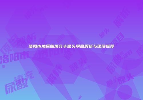 洛阳市玻尿酸填充丰额头项目解析与医院推荐