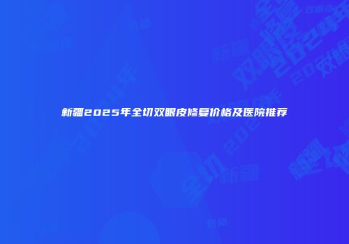 新疆2025年全切双眼皮修复价格及医院推荐