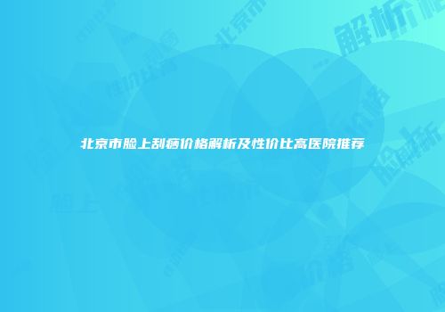 北京市脸上刮痧价格解析及性价比高医院推荐