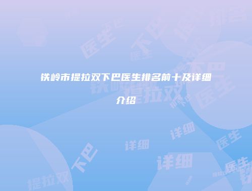 铁岭市提拉双下巴医生排名前十及详细介绍