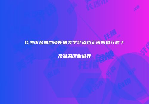 长沙市金属自锁托槽美学牙齿矫正医院排行前十及知名医生推荐