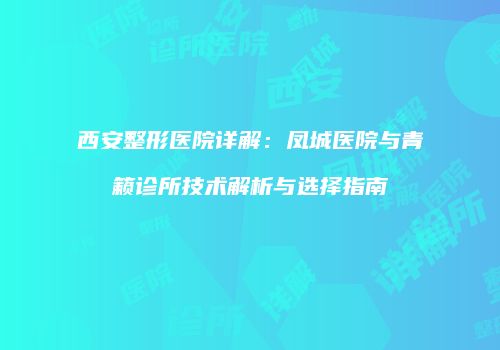 西安整形医院详解：凤城医院与青籁诊所技术解析与选择指南