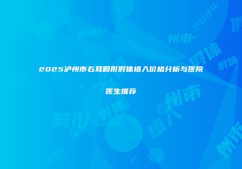 2025泸州市右耳畸形假体植入价格分析与医院医生推荐