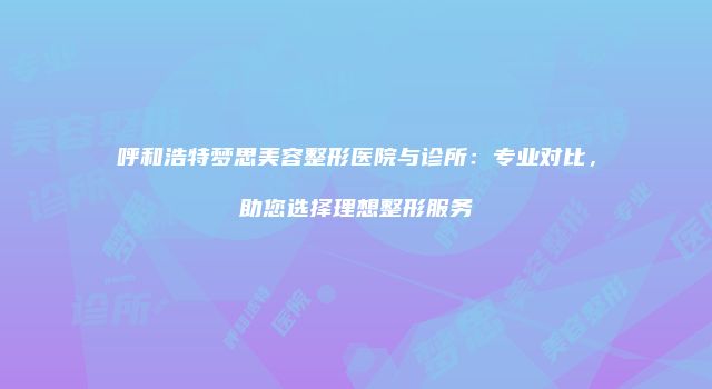 呼和浩特梦思美容整形医院与诊所：专业对比，助您选择理想整形服务