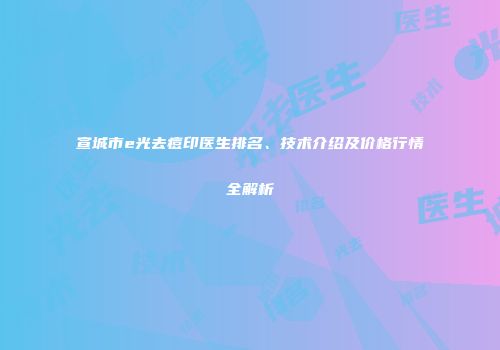 宣城市e光去痘印医生排名、技术介绍及价格行情全解析