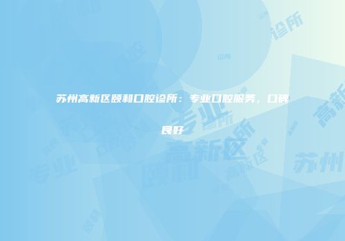 苏州高新区颐和口腔诊所：专业口腔服务，口碑良好