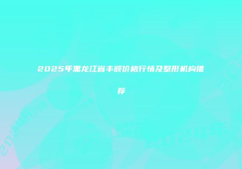 2025年黑龙江省丰额价格行情及整形机构推荐
