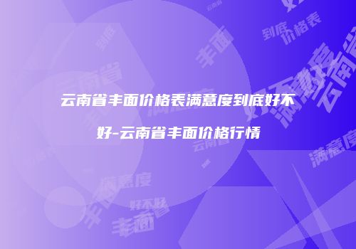 云南省丰面价格表满意度到底好不好-云南省丰面价格行情