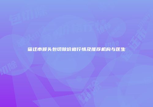 宿迁市额头包切除价格行情及推荐机构与医生