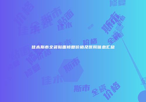 佳木斯市全瓷贴面修复价格及医院信息汇总