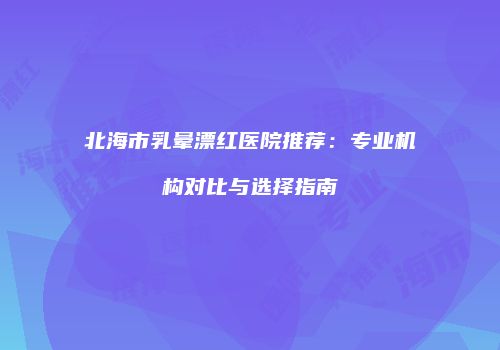 北海市乳晕漂红医院推荐：专业机构对比与选择指南
