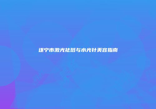 遂宁市激光祛斑与水光针美容指南