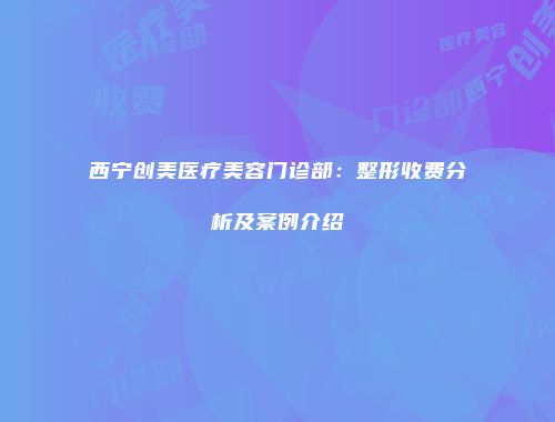 西宁创美医疗美容门诊部：整形收费分析及案例介绍
