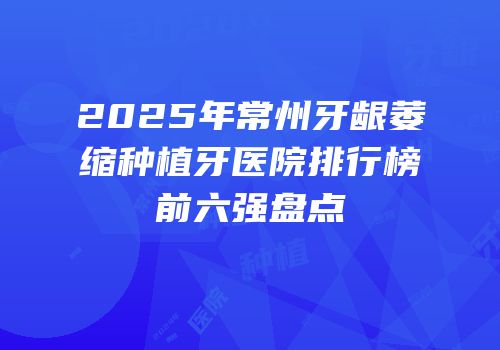 2025年常州牙龈萎缩种植牙医院排行榜前六强盘点