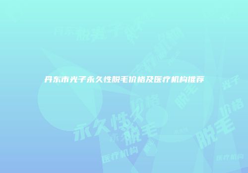 丹东市光子永久性脱毛价格及医疗机构推荐