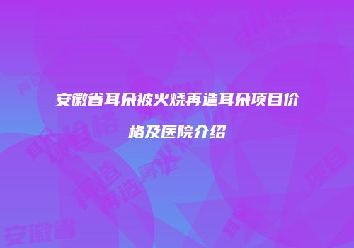 安徽省耳朵被火烧再造耳朵项目价格及医院介绍