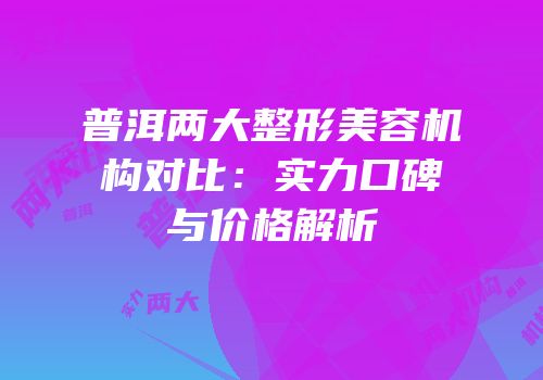 普洱两大整形美容机构对比：实力口碑与价格解析