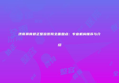 济南鼻骨矫正整容医院全面盘点：专业机构推荐与介绍