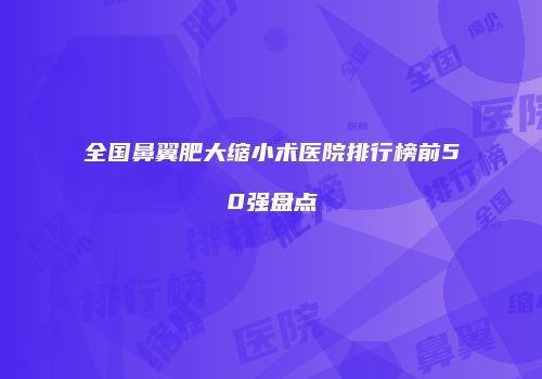 全国鼻翼肥大缩小术医院排行榜前50强盘点
