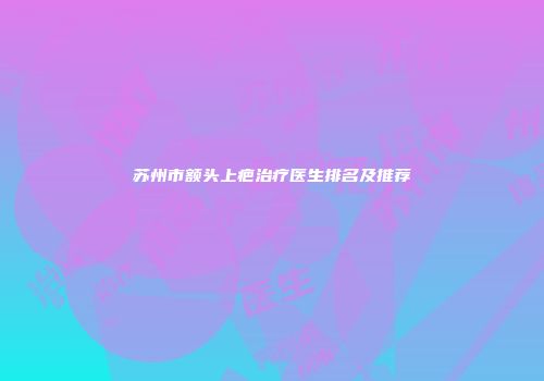 苏州市额头上疤治疗医生排名及推荐