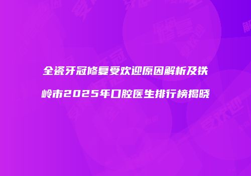 全瓷牙冠修复受欢迎原因解析及铁岭市2025年口腔医生排行榜揭晓