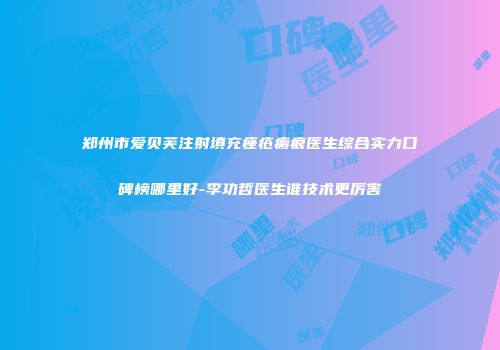 郑州市爱贝芙注射填充痤疮瘢痕医生综合实力口碑榜哪里好-李功哲医生谁技术更厉害