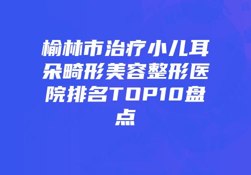 榆林市治疗小儿耳朵畸形美容整形医院排名TOP10盘点