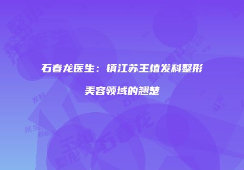 石春龙医生：镇江苏王植发科整形美容领域的翘楚