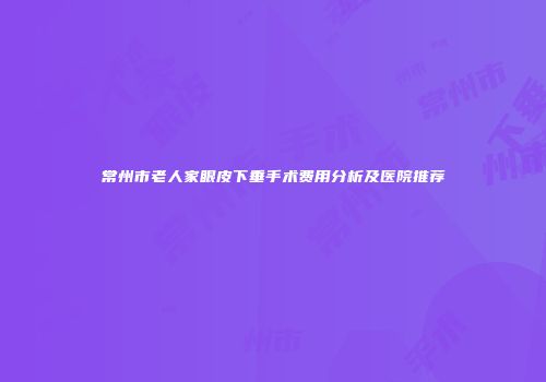 常州市老人家眼皮下垂手术费用分析及医院推荐
