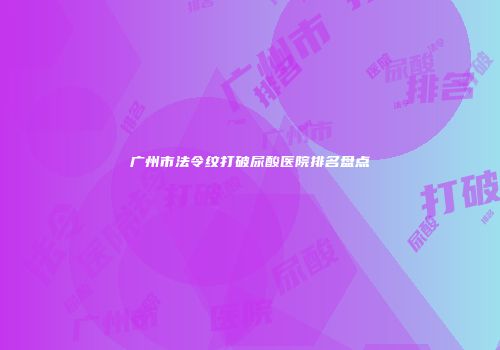 广州市法令纹打破尿酸医院排名盘点