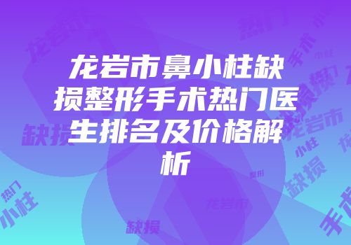 龙岩市鼻小柱缺损整形手术热门医生排名及价格解析