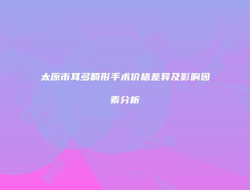 太原市耳多畸形手术价格差异及影响因素分析
