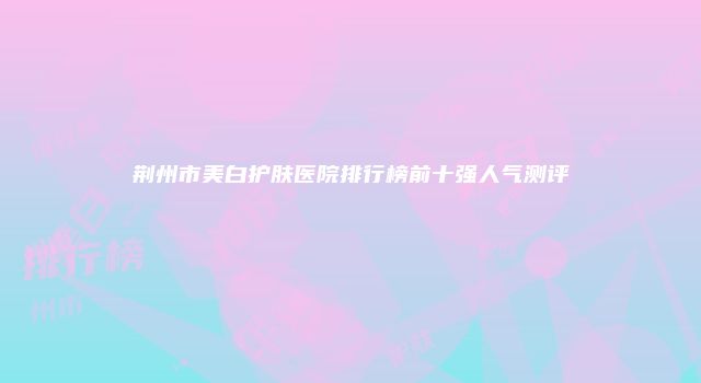 荆州市美白护肤医院排行榜前十强人气测评