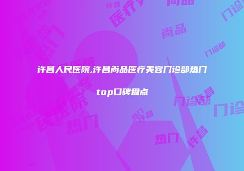 许昌人民医院,许昌尚品医疗美容门诊部热门top口碑盘点