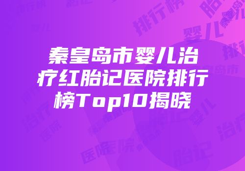 秦皇岛市婴儿治疗红胎记医院排行榜Top10揭晓