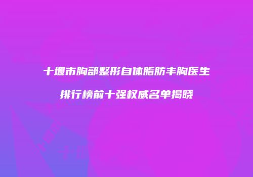 十堰市胸部整形自体脂肪丰胸医生排行榜前十强权威名单揭晓