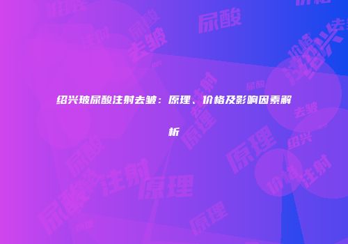 绍兴玻尿酸注射去皱：原理、价格及影响因素解析