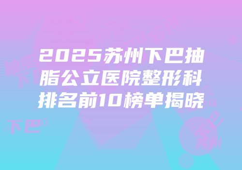 2025苏州下巴抽脂公立医院整形科排名前10榜单揭晓