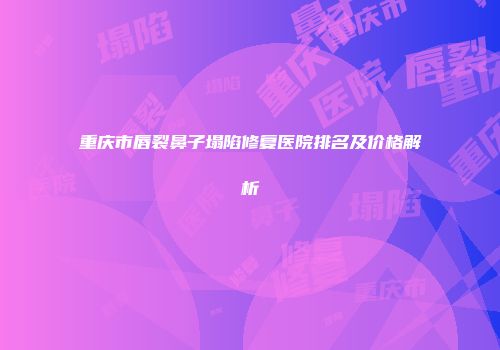 重庆市唇裂鼻子塌陷修复医院排名及价格解析
