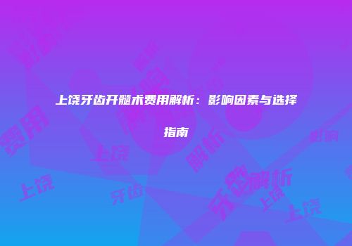 上饶牙齿开髓术费用解析：影响因素与选择指南