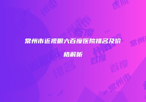 常州市近视眼六百度医院排名及价格解析