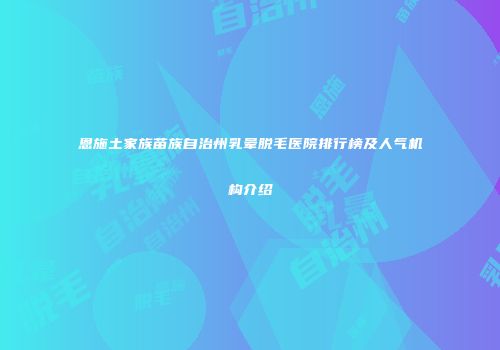 恩施土家族苗族自治州乳晕脱毛医院排行榜及人气机构介绍
