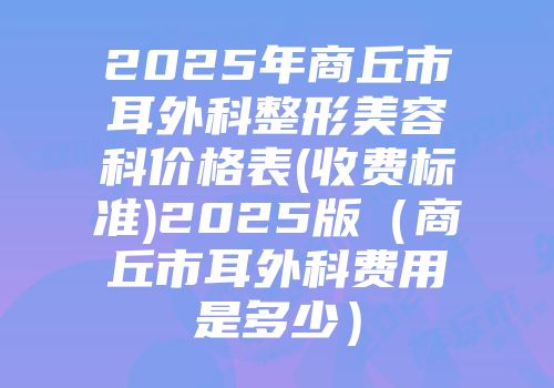 2025年商丘市耳外科整形美容科价格表(收费标准)2025版（商丘市耳外科费用是多少）