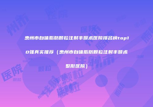 惠州市自体脂肪颗粒注射丰颞术医院排名榜top10强真实推荐（惠州市自体脂肪颗粒注射丰颞术整形医院）