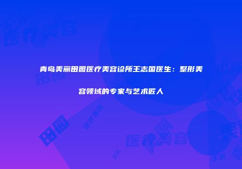 青岛美丽田园医疗美容诊所王志国医生：整形美容领域的专家与艺术匠人