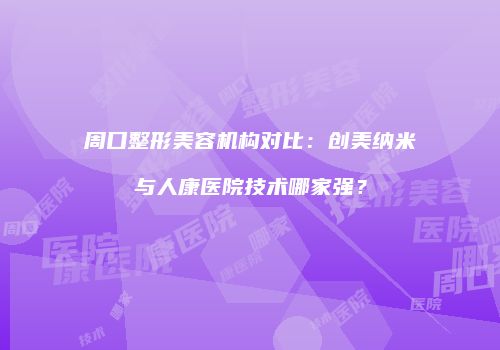 周口整形美容机构对比：创美纳米与人康医院技术哪家强？