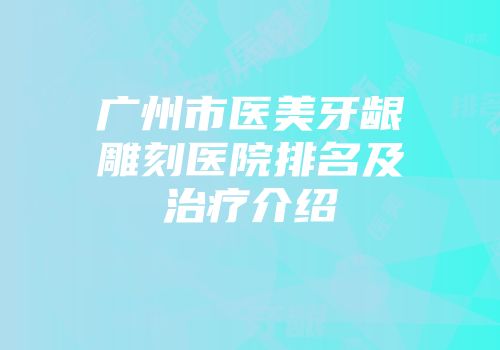 广州市医美牙龈雕刻医院排名及治疗介绍