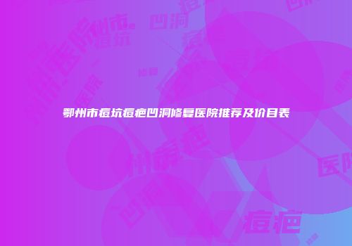 鄂州市痘坑痘疤凹洞修复医院推荐及价目表