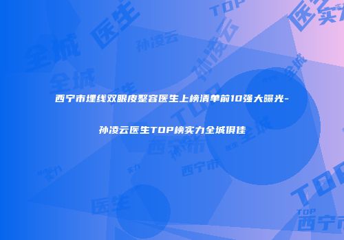 西宁市埋线双眼皮整容医生上榜清单前10强大曝光-孙凌云医生TOP榜实力全城俱佳