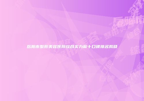 岳阳市整形美容医院综合实力前十口碑排名揭晓